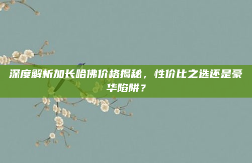 深度解析加长哈佛价格揭秘,性价比之选还是豪华陷阱?