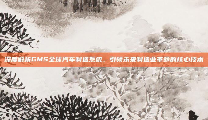 深度解析GMS全球汽车制造系统,引领未来制造业革命的核心技术