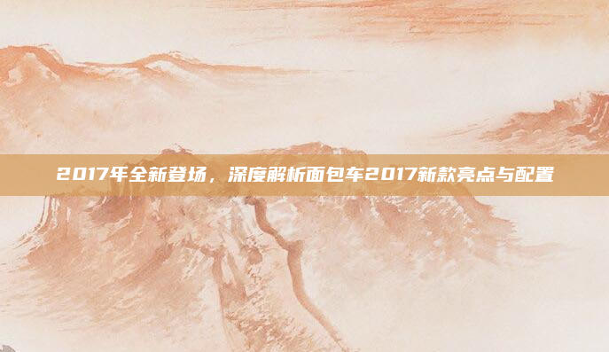 2017年全新登场，深度解析面包车2017新款亮点与配置