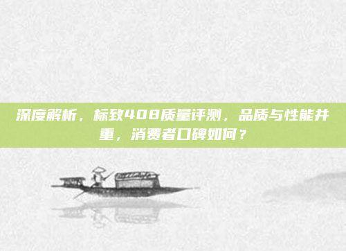 深度解析,标致408质量评测,品质与性能并重,消费者口碑如何?