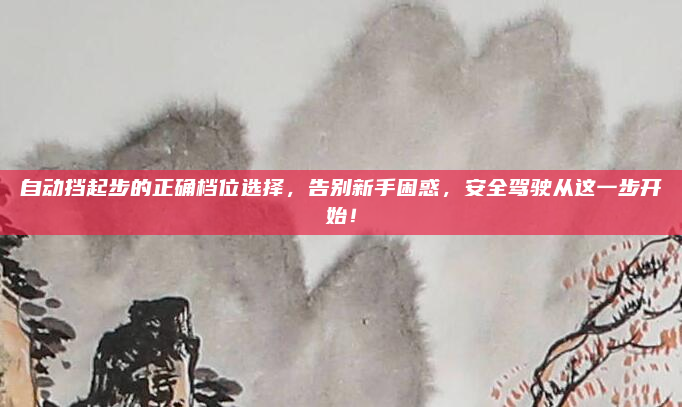 自动挡起步的正确档位选择,告别新手困惑,安全驾驶从这一步开始!