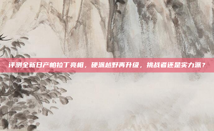 评测全新日产帕拉丁亮相，硬派越野再升级，挑战者还是实力派？