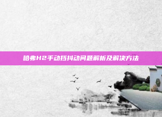 哈弗H2手动挡抖动问题解析及解决方法