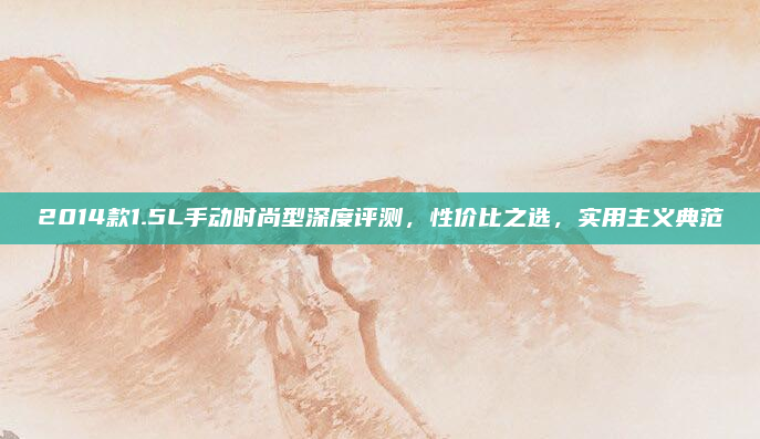2014款1.5L手动时尚型深度评测，性价比之选，实用主义典范