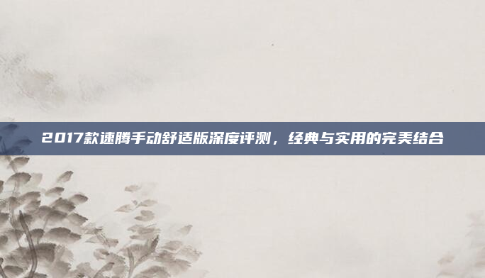 2017款速腾手动舒适版深度评测,经典与实用的完美结合