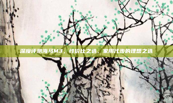 深度评测海马M3,性价比之选,家用代步的理想之选