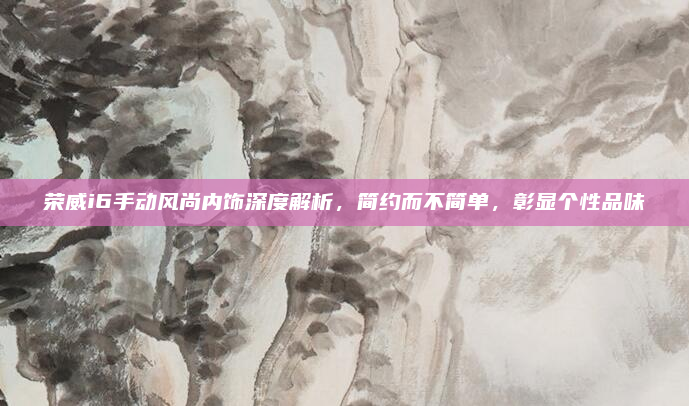 荣威i6手动风尚内饰深度解析,简约而不简单,彰显个性品味
