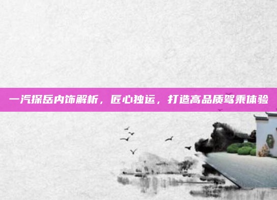 一汽探岳内饰解析,匠心独运,打造高品质驾乘体验