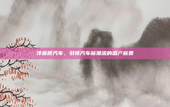 洋巡舰汽车,引领汽车新潮流的国产新贵