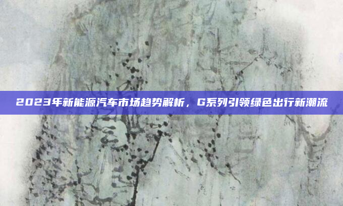 2023年新能源汽车市场趋势解析,G系列引领绿色出行新潮流