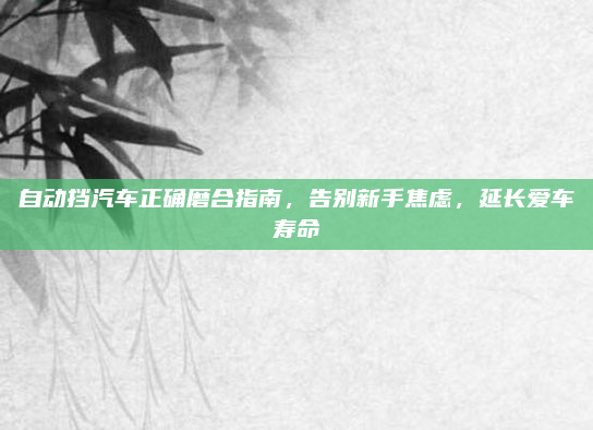 自动挡汽车正确磨合指南,告别新手焦虑,延长爱车寿命