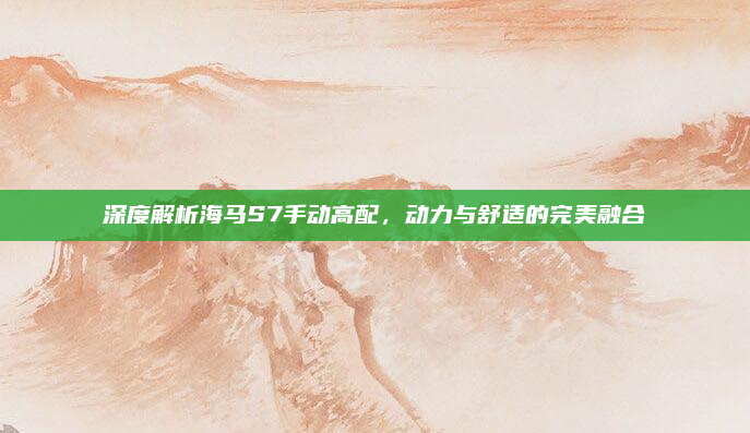 深度解析海马S7手动高配,动力与舒适的完美融合