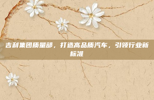 吉利集团质量部,打造高品质汽车,引领行业新标准