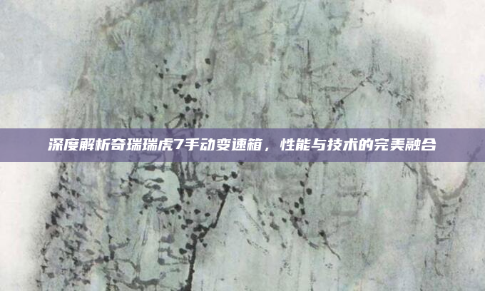 深度解析奇瑞瑞虎7手动变速箱，性能与技术的完美融合