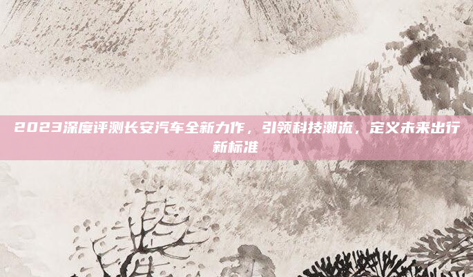 2023深度评测长安汽车全新力作,引领科技潮流,定义未来出行新标准