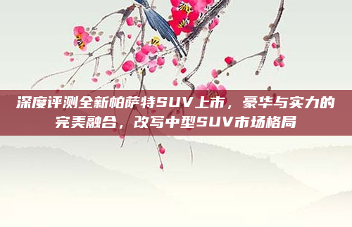 深度评测全新帕萨特SUV上市，豪华与实力的完美融合，改写中型SUV市场格局