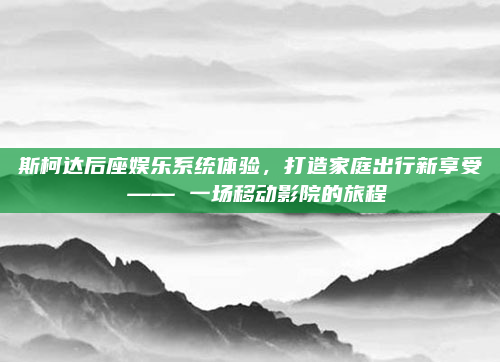 斯柯达后座娱乐系统体验,打造家庭出行新享受 —— 一场移动影院的旅程
