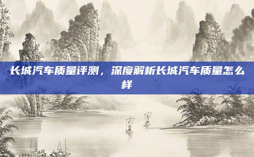 长城汽车质量评测,深度解析长城汽车质量怎么样
