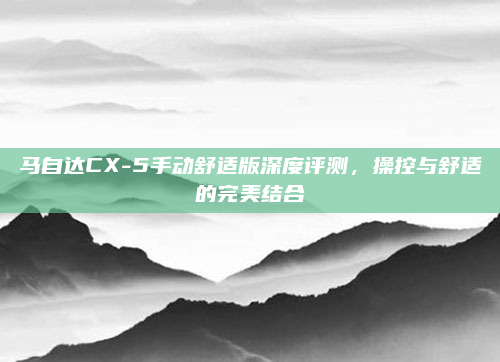 马自达CX-5手动舒适版深度评测,操控与舒适的完美结合