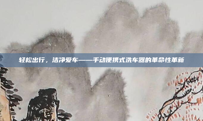 轻松出行,洁净爱车——手动便携式洗车器的革命性革新