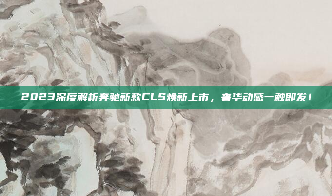 2023深度解析奔驰新款CLS焕新上市,奢华动感一触即发!