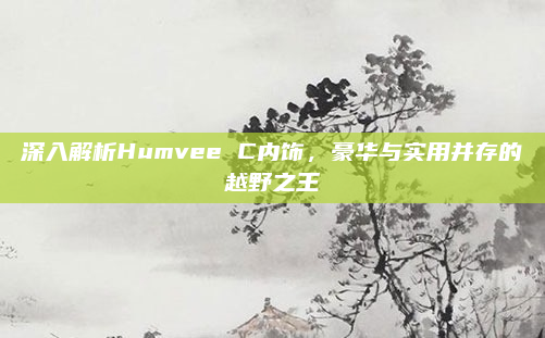 深入解析Humvee C内饰，豪华与实用并存的越野之王