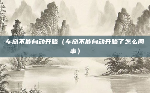 车窗不能自动升降（车窗不能自动升降了怎么回事）