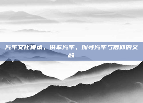 汽车文化传承,供奉汽车,探寻汽车与信仰的交融