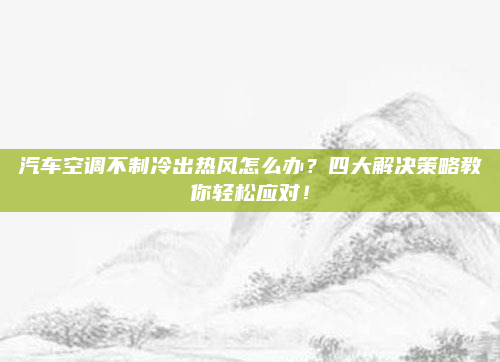 汽车空调不制冷出热风怎么办?四大解决策略教你轻松应对!