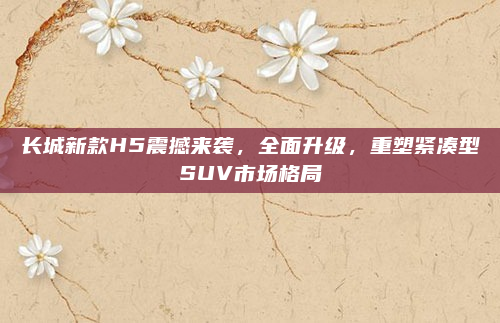 长城新款H5震撼来袭,全面升级,重塑紧凑型SUV市场格局