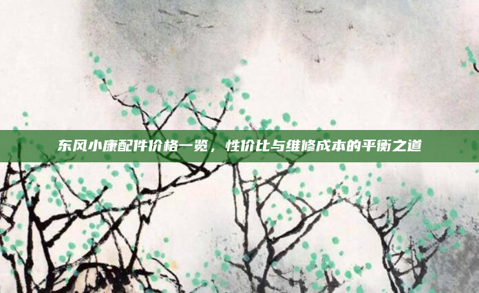 东风小康配件价格一览,性价比与维修成本的平衡之道