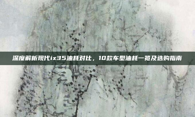深度解析现代ix35油耗对比，10款车型油耗一览及选购指南