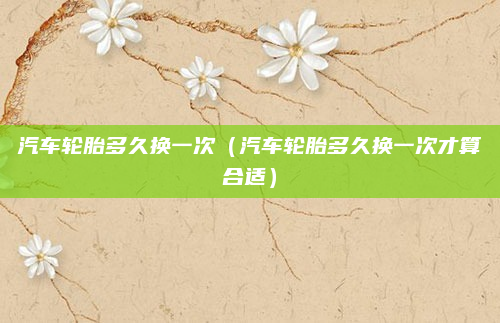 汽车轮胎多久换一次(汽车轮胎多久换一次才算合适)