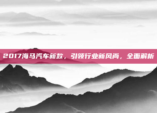 2017海马汽车新款,引领行业新风尚,全面解析