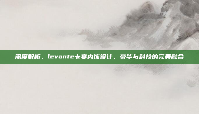 深度解析,levante卡宴内饰设计,豪华与科技的完美融合