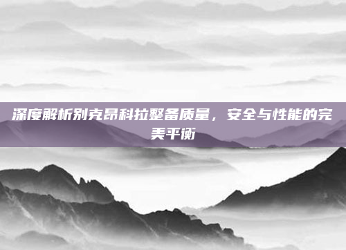 深度解析别克昂科拉整备质量，安全与性能的完美平衡