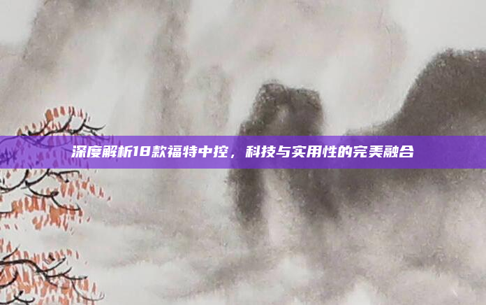 深度解析18款福特中控，科技与实用性的完美融合