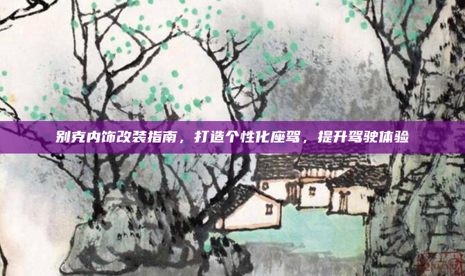 别克内饰改装指南,打造个性化座驾,提升驾驶体验