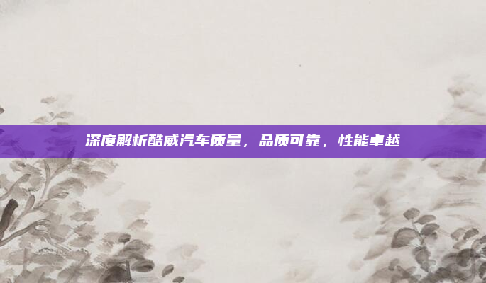 深度解析酷威汽车质量,品质可靠,性能卓越