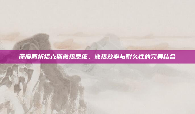 深度解析福克斯散热系统,散热效率与耐久性的完美结合