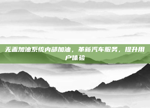 无盖加油系统内部加油，革新汽车服务，提升用户体验