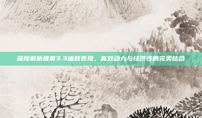深度解析雅尊3.3油耗表现,高效动力与经济性的完美结合