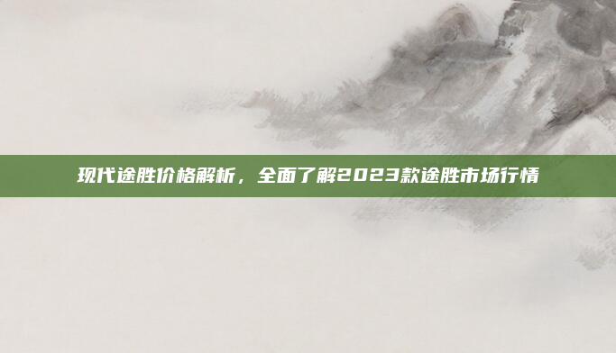 现代途胜价格解析，全面了解2023款途胜市场行情