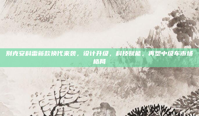 别克安科雷新款换代来袭，设计升级，科技赋能，再塑中级车市场格局