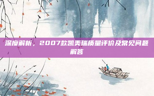深度解析,2007款凯美瑞质量评价及常见问题解答