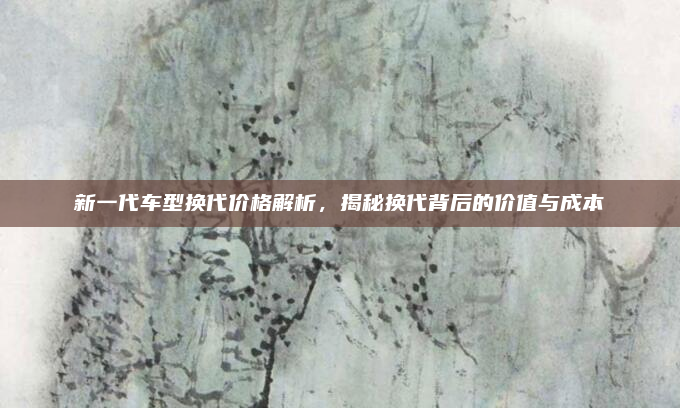 新一代车型换代价格解析,揭秘换代背后的价值与成本