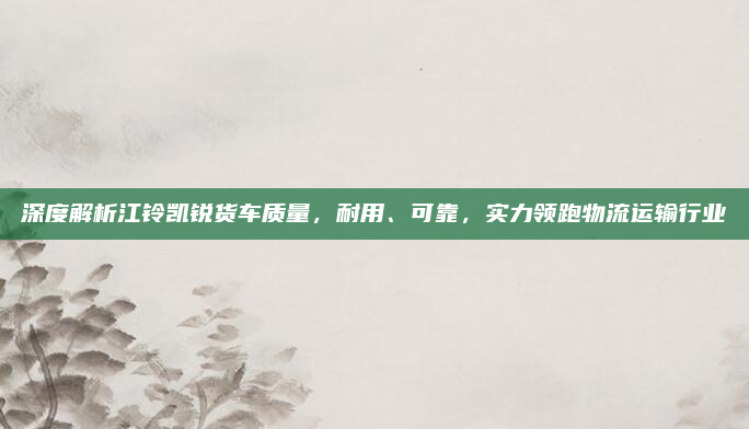 深度解析江铃凯锐货车质量,耐用、可靠,实力领跑物流运输行业