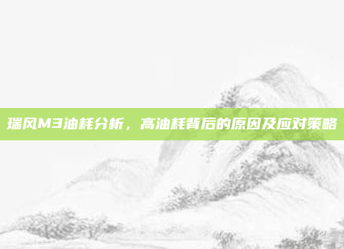 瑞风M3油耗分析，高油耗背后的原因及应对策略