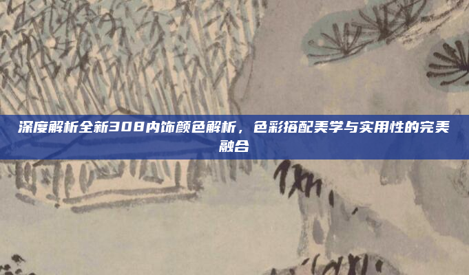 深度解析全新308内饰颜色解析，色彩搭配美学与实用性的完美融合