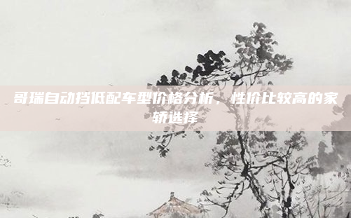 哥瑞自动挡低配车型价格分析，性价比较高的家轿选择